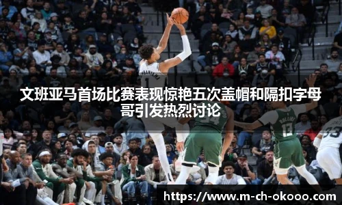 文班亚马首场比赛表现惊艳五次盖帽和隔扣字母哥引发热烈讨论
